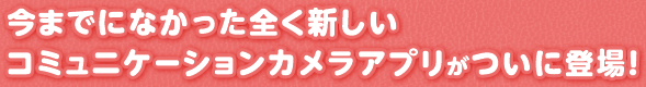 今までになかった全く新しいコミュニケーションカメラアプリがついに登場！