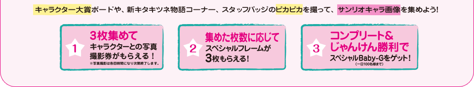 キャラクター大賞ボードや、新キタキツネ物語コーナー、スタッフバッジのピカピカを撮って、サンリオキャラ画像を集めよう！
1.3枚集めて キャラクターとの写真撮影券がもらえる！※写真撮影は各回時間になり次第終了します。
2.集めた枚数に応じてスペシャルフレームが3枚もらえる！
3.コンプリート＆じゃんけん勝利でスペシャルBaby-Gをゲット！（一日100名様まで）