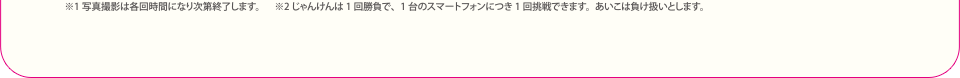 ※1 写真撮影は各回時間になり次第終了します。※2じゃんけんは1回勝負で、1台のスマートフォンにつき1回挑戦できます。あいこは負け扱いとします。