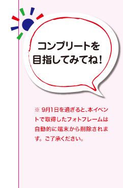 コンプリートを目指してみてね！※ 9月1日を過ぎると、 本イベントで取得したフォトフレームは自動的に端末から削除されます。ご了承ください。