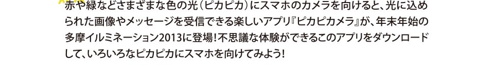 赤や緑などさまざまな色の光（ピカピカ）にスマホのカメラを向けると、光に込められた画像やメッセージを受信できる楽しいアプリ『ピカピカメラ』が、年末年始の
多摩イルミネーション2013に登場！不思議な体験ができるこのアプリをダウンロードして、いろいろなピカピカにスマホを向けてみよう！